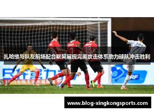 扎哈维与队友前场配合默契展现完美攻击体系助力球队冲击胜利