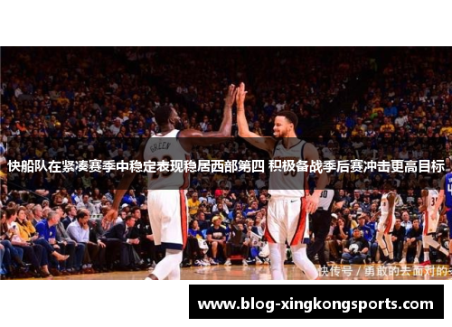 快船队在紧凑赛季中稳定表现稳居西部第四 积极备战季后赛冲击更高目标