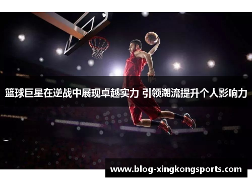 篮球巨星在逆战中展现卓越实力 引领潮流提升个人影响力
