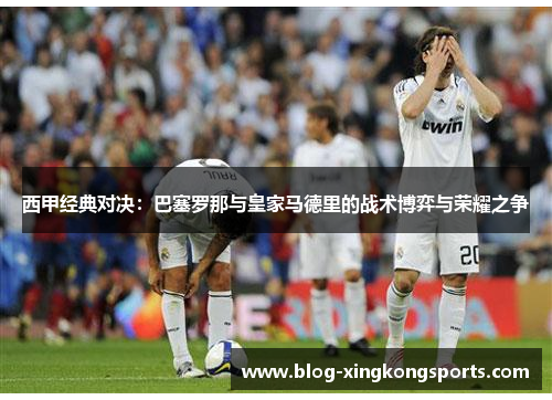 西甲经典对决：巴塞罗那与皇家马德里的战术博弈与荣耀之争