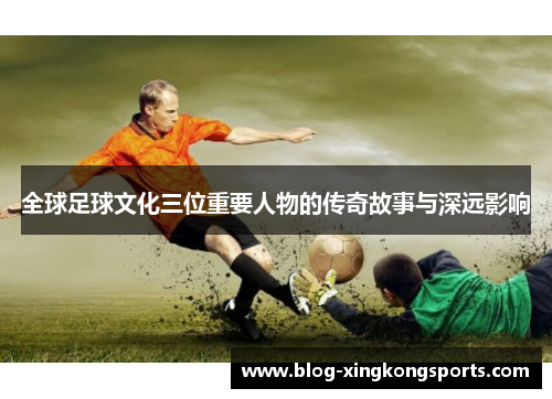 全球足球文化三位重要人物的传奇故事与深远影响