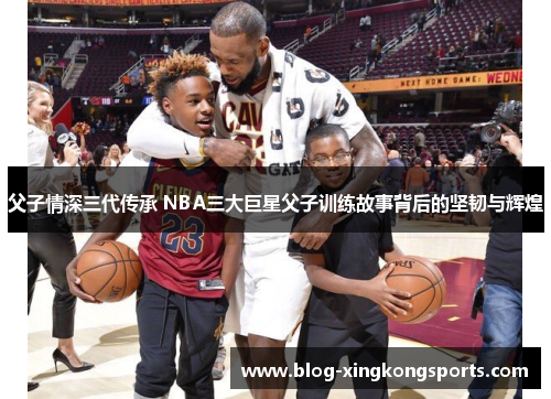 父子情深三代传承 NBA三大巨星父子训练故事背后的坚韧与辉煌