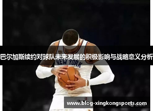 巴尔加斯续约对球队未来发展的积极影响与战略意义分析