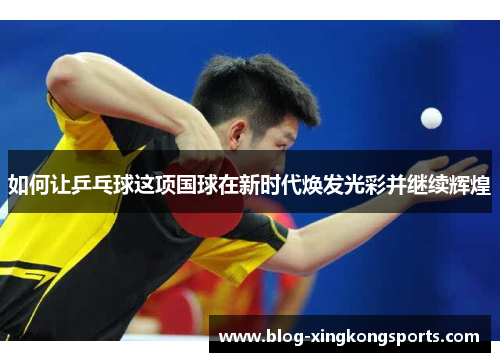 如何让乒乓球这项国球在新时代焕发光彩并继续辉煌