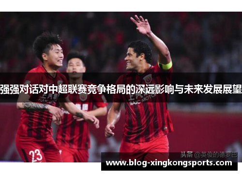 强强对话对中超联赛竞争格局的深远影响与未来发展展望
