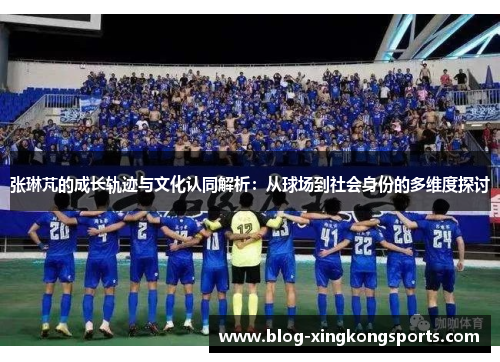 张琳芃的成长轨迹与文化认同解析：从球场到社会身份的多维度探讨
