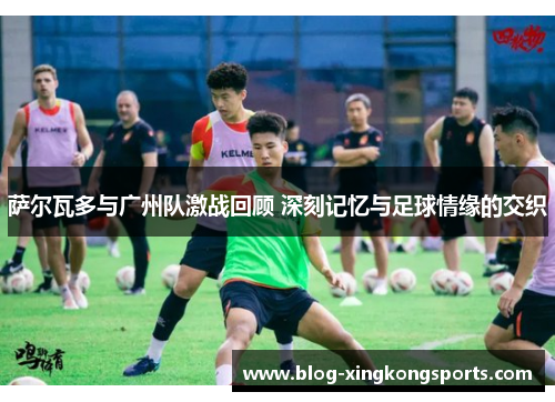 萨尔瓦多与广州队激战回顾 深刻记忆与足球情缘的交织