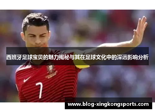 西班牙足球宝贝的魅力揭秘与其在足球文化中的深远影响分析